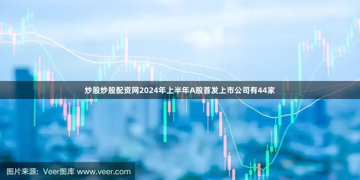 炒股炒股配资网2024年上半年A股首发上市公司有44家