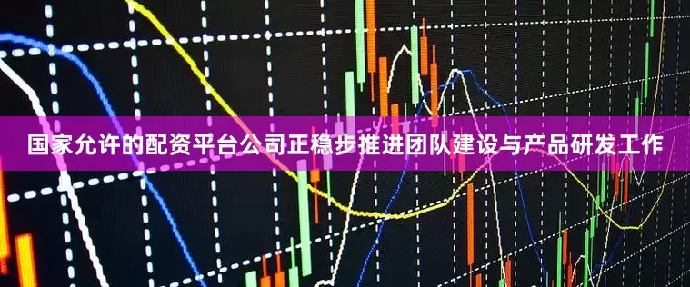 国家允许的配资平台公司正稳步推进团队建设与产品研发工作