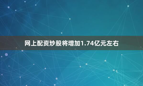 网上配资炒股将增加1.74亿元左右