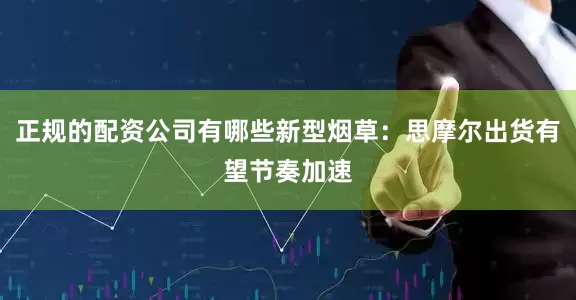 正规的配资公司有哪些新型烟草：思摩尔出货有望节奏加速