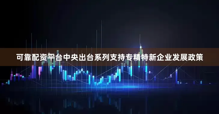 可靠配资平台中央出台系列支持专精特新企业发展政策