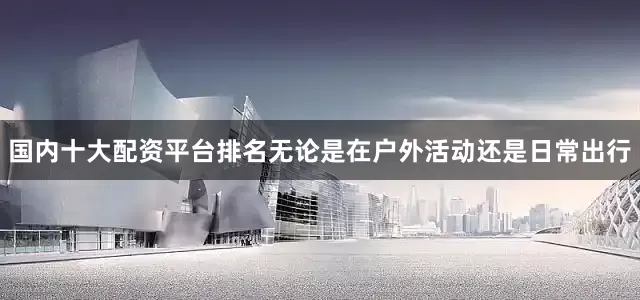 国内十大配资平台排名无论是在户外活动还是日常出行