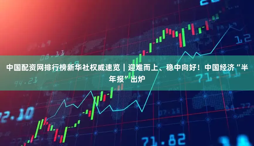 中国配资网排行榜新华社权威速览｜迎难而上、稳中向好！中国经济“半年报”出炉