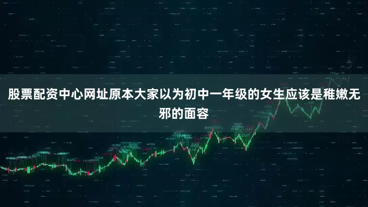 股票配资中心网址原本大家以为初中一年级的女生应该是稚嫩无邪的面容