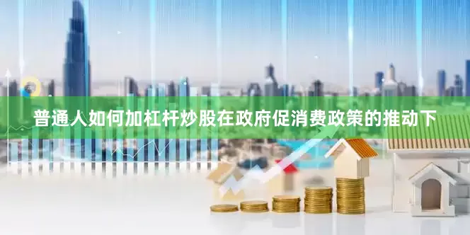 普通人如何加杠杆炒股在政府促消费政策的推动下