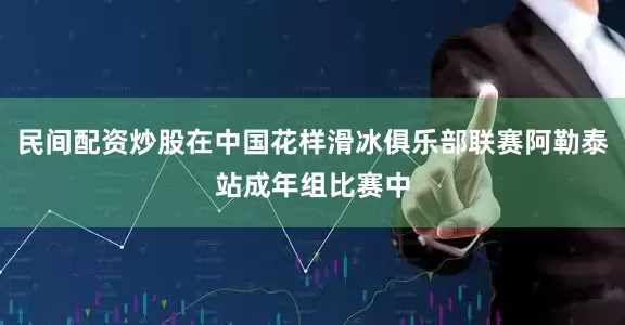 民间配资炒股在中国花样滑冰俱乐部联赛阿勒泰站成年组比赛中