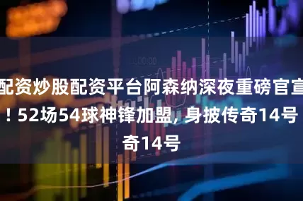 配资炒股配资平台阿森纳深夜重磅官宣! 52场54球神锋加盟, 身披传奇14号