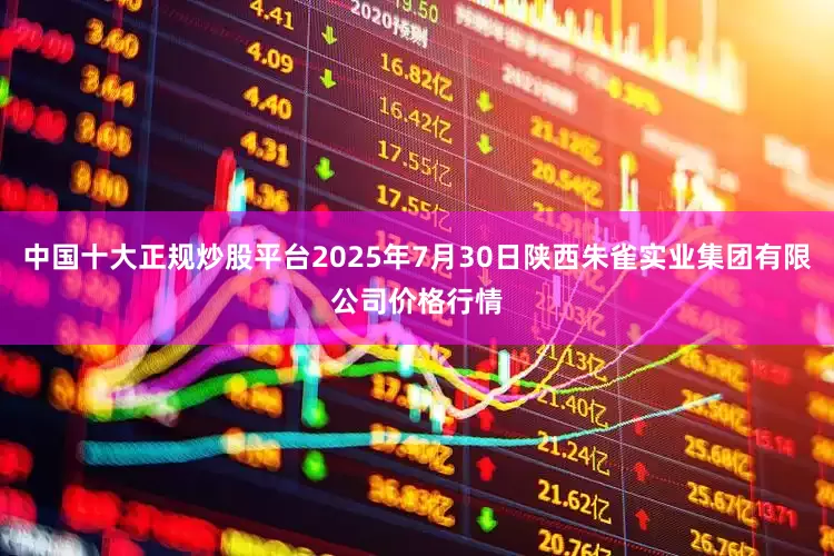 中国十大正规炒股平台2025年7月30日陕西朱雀实业集团有限公司价格行情