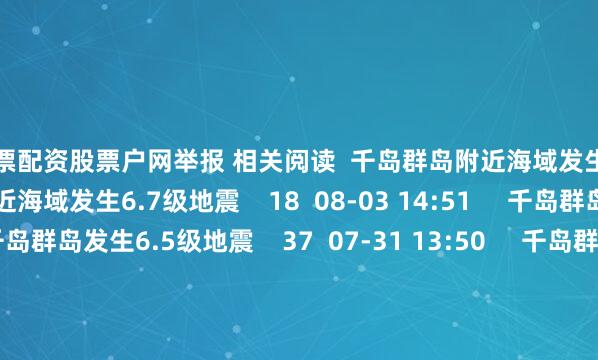 股票配资股票户网举报 相关阅读  千岛群岛附近海域发生6.7级地震千岛群岛附近海域发生6.7级地震    18  08-03 14:51     千岛群岛发生6.5级地震千岛群岛发生6.5级地震    37  07-31 13:50     千岛群岛发生6.0级地震千岛群岛发生6.0级地震    17  07-30 23:12     印尼松巴哇岛南部海域发生5.3级地震印尼松巴哇岛南部海域发生5