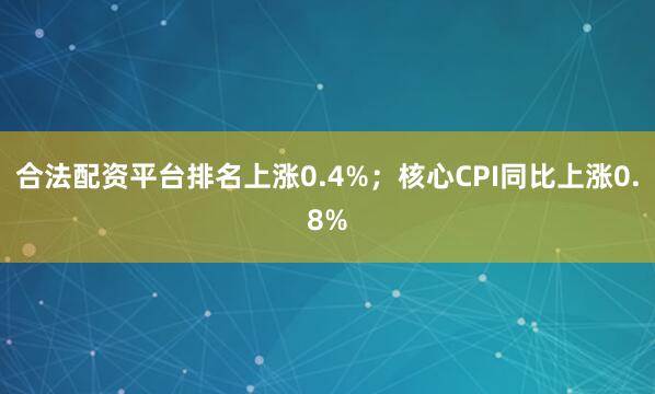 合法配资平台排名上涨0.4%；核心CPI同比上涨0.8%