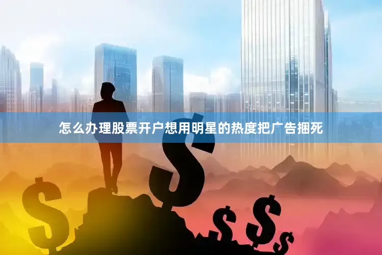 怎么办理股票开户想用明星的热度把广告捆死