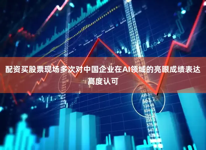 配资买股票现场多次对中国企业在AI领域的亮眼成绩表达高度认可