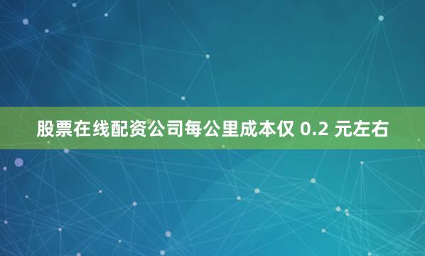 股票在线配资公司每公里成本仅 0.2 元左右