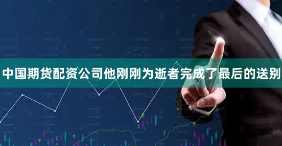 中国期货配资公司他刚刚为逝者完成了最后的送别