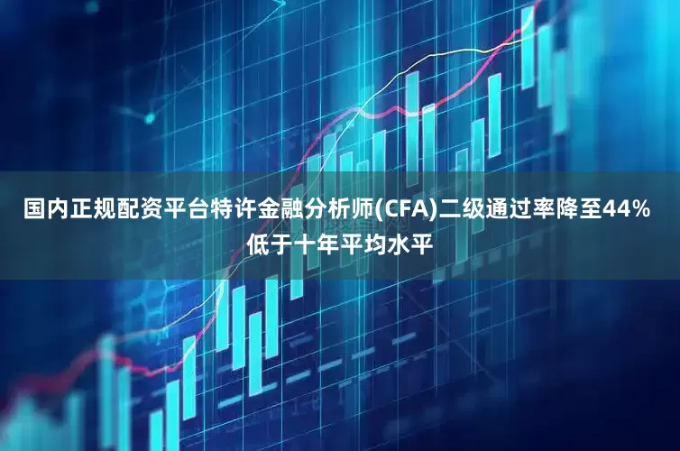国内正规配资平台特许金融分析师(CFA)二级通过率降至44% 低于十年平均水平