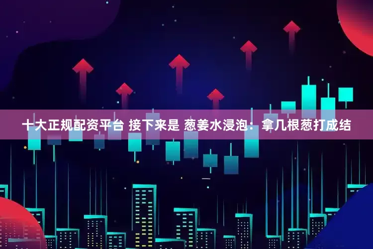 十大正规配资平台 接下来是 葱姜水浸泡：拿几根葱打成结