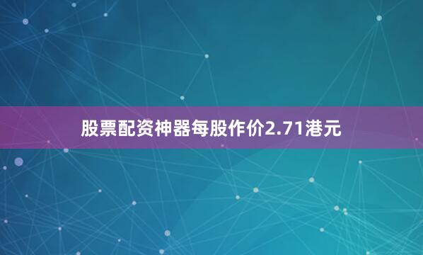 股票配资神器每股作价2.71港元